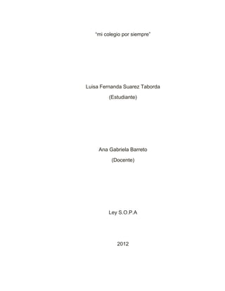 “mi colegio por siempre”




Luisa Fernanda Suarez Taborda

         (Estudiante)




     Ana Gabriela Barreto

          (Docente)




         Ley S.O.P.A




            2012
 