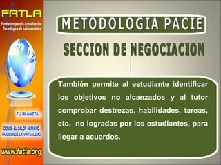 METODOLOGIA PACIE También permite al estudiante identificar los objetivos no alcanzados y al tutor comprobar destrezas, habilidades, tareas, etc.  no logradas por los estudiantes, para llegar a acuerdos. SECCION DE NEGOCIACION 