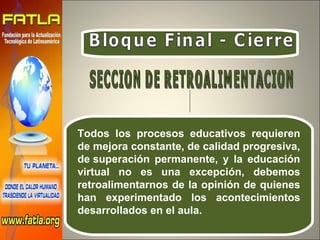 Bloque Final - Cierre Todos los procesos educativos requieren de mejora constante, de calidad progresiva, de superación permanente, y la educación virtual no es una excepción, debemos retroalimentarnos de la opinión de quienes han experimentado los acontecimientos desarrollados en el aula. SECCION DE RETROALIMENTACION 