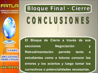 Bloque Final - Cierre El Bloque de Cierre a través de sus secciones Negociación y Retroalimentación permite tanto a estudiantes como a tutores conocer los errores y los aciertos y luego tomar los correctivos o potencialidades necesarias.  C O N C L U S I O N E S  