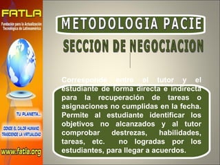 METODOLOGIA PACIE Corresponde entre el tutor y el estudiante de forma directa e indirecta para la recuperación de tareas o asignaciones no cumplidas en la fecha. Permite al estudiante identificar los objetivos no alcanzados y al tutor comprobar destrezas, habilidades, tareas, etc.  no logradas por los estudiantes, para llegar a acuerdos. SECCION DE NEGOCIACION 