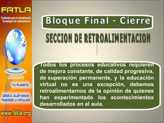 Bloque Final - Cierre Todos los procesos educativos requieren de mejora constante, de calidad progresiva, de superación permanente, y la educación virtual no es una excepción, debemos retroalimentarnos de la opinión de quienes han experimentado los acontecimientos desarrollados en el aula. SECCION DE RETROALIMENTACION 