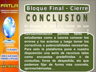 Bloque Final - Cierre El Bloque de Cierre a través de sus secciones Negociación y Retroalimentación permite tanto a estudiantes como a tutores conocer los errores y los aciertos y luego tomar los correctivos o potencialidades necesarias. Para esto la plataforma pone a nuestra disposición una serie de recursos tales como encuestas predefinidas o de consultas, foros de despedida, etc que podemos fijar de forma más concreta, aprovechémoslas … C O N C L U S I O N  