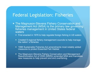 Federal Legislation: Fisheries
!  The Magnuson-Stevens Fishery Conservation and
Management Act (MSA) is the primary law governing
fisheries management in United States federal
waters
!  First enacted in 1976 to help regulate foreign fishing in US waters
!  Created 8 regional fishery management councils to help manage
the nation’s fisheries
!  1996 Sustainable Fisheries Act amendments most notably added
measures to protect Essential Fish Habitat
!  The Magnuson-Stevens Fishery Conservation and Management
Reauthorization Act of 2006 (MSRA) amended MSA and mandates
new measures to help prevent and end overfishing.
 