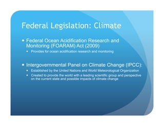 Federal Legislation: Climate
!  Federal Ocean Acidification Research and
Monitoring (FOARAM) Act (2009)
!  Provides for ocean acidification research and monitoring
!  Intergovernmental Panel on Climate Change (IPCC):
!  Established by the United Nations and World Meteorological Organization
!  Created to provide the world with a leading scientific group and perspective
on the current state and possible impacts of climate change
 