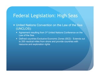 Federal Legislation: High Seas
!  United Nations Convention on the Law of the Sea
(UNCLOS):
!  Agreement resulting from 3rd United Nations Conference on the
Law of the Sea
!  Defined countries Exclusive Economic Zones (EEZ): Extends out
to 200 nautical miles from shore and provide countries with
resource and exploration rights
 