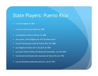 State Players: Puerto Rico
!  La Ley de Aguas de 1866
!  La Ley de Puertos de España de 1880
!  Ley Española de Ríos y Puertos de 1886
!  Acta Jones, Carta Orgánica de 1917 de Puerto Rico”
!  Ley de Puertos para la Isla de Puerto Rico” de 1886
!  Ley Orgánica Foraker del 12 de abril de 1900
!  Ley sobre Política Pública de Desarrollo Sostenible, Ley 267-2004
!  Constitución del Estado Libre Asociado de Puerto Rico de 1952
!  Ley de Municipios Autónomos del ELA, Ley 81-1991
 