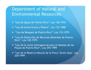 Department of Natural and
Environmental Resources
!  “Ley de Aguas de Puerto Rico”, Ley 136-1976
!  “Ley de Arena Grava y Piedra”, Ley 132-1968
!  “Ley de Bosques de Puerto Rico”, Ley 133-1975
!  “Ley de Desarrollo de Recursos Minerales de Puerto
Rico”, Ley 145-1975
!  “Ley de la Junta Interagencial para el Manejo de las
Playas de Puerto Rico”, Ley 293-1999
!  “Ley de la Reserva Natural de la Finca "Seven Seas", Ley
228-1999
 