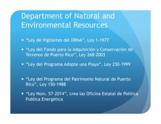 Department of Natural and
Environmental Resources
!  “Ley de Vigilantes del DRNA”, Ley 1-1977
!  “Ley del Fondo para la Adquisición y Conservación de
Terrenos de Puerto Rico”, Ley 268-2003
!  “Ley del Programa Adopte una Playa”, Ley 250-1999
!  “Ley del Programa del Patrimonio Natural de Puerto
Rico”, Ley 150-1988
!  “Ley Núm. 57-2014”, crea las Oficina Estatal de Política
Publica Energética
 