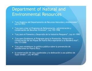 Department of Natural and
Environmental Resources
!  “Ley Orgánica del Departamento de Recursos Naturales y Ambientales”,
Ley 23-1972
!  “Ley para crear el Programa de Reforestación, Administración y
Conservación de Recursos Vivientes”, Ley 195-1998
!  “Ley para el Fomento y Desarrollo de la Industria Pesquera”, Ley 61-1990
!  “Ley para Establecer el Programa para la Promoción, Protección y
Conservación de las Playas de Puerto Rico Aspirantes a la Bandera Azul”,
Ley 173-2000
!  “Ley para establecer la política pública sobre la prevención de
inundaciones en Puerto Rico,
!  la conservación de ríos y quebradas y la dedicación a uso público de
fajas verdes”, Ley 49-2003
 