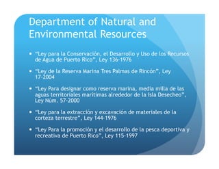Department of Natural and
Environmental Resources
!  “Ley para la Conservación, el Desarrollo y Uso de los Recursos
de Agua de Puerto Rico”, Ley 136-1976
!  “Ley de la Reserva Marina Tres Palmas de Rincón”, Ley
17-2004
!  “Ley Para designar como reserva marina, media milla de las
aguas territoriales marítimas alrededor de la Isla Desecheo”,
Ley Núm. 57-2000
!  “Ley para la extracción y excavación de materiales de la
corteza terrestre”, Ley 144-1976
!  “Ley Para la promoción y el desarrollo de la pesca deportiva y
recreativa de Puerto Rico”, Ley 115-1997
 