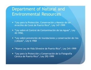 Department of Natural and
Environmental Resources
!  “Ley para la Protección, Conservación y Manejo de los
Arrecifes de Coral de Puerto Rico”, Ley 147-1999
!  “Ley sobre el Control de Contaminación de las Aguas”, Ley
42-1950,
!  “Ley sobre prevención de inundaciones y conservación de ríos
y playas”, Ley 6-1968
!  “Nueva Ley de Vida Silvestre de Puerto Rico”, Ley 241-1999
!  “Ley para la Protección y Conservación de la Fisiografía
Cársica de Puerto Rico”, Ley 292-1999
 