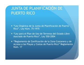 JUNTA DE PLANIFICACIÓN DE
PUERTO RICO
!  “Ley Orgánica de la Junta de Planificación de Puerto
Rico”, Ley Núm. 75-1975
!  “Ley para el Plan de Uso de Terrenos del Estado Libre
Asociado de Puerto Rico”, Ley 550-2004
!  “Reglamento de Zonificación de la Zona Costanera y de
Acceso a las Playas y Costas de Puerto Rico” Reglamento
Núm. 17
 
