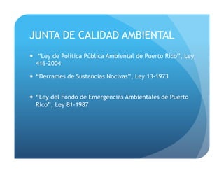JUNTA DE CALIDAD AMBIENTAL
!  “Ley de Política Pública Ambiental de Puerto Rico”, Ley
416-2004
!  “Derrames de Sustancias Nocivas”, Ley 13-1973
!  “Ley del Fondo de Emergencias Ambientales de Puerto
Rico”, Ley 81-1987
 
