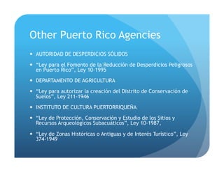 Other Puerto Rico Agencies
!  AUTORIDAD DE DESPERDICIOS SÓLIDOS
!  “Ley para el Fomento de la Reducción de Desperdicios Peligrosos
en Puerto Rico”, Ley 10-1995
!  DEPARTAMENTO DE AGRICULTURA
!  “Ley para autorizar la creación del Distrito de Conservación de
Suelos”, Ley 211-1946
!  INSTITUTO DE CULTURA PUERTORRIQUEÑA
!  “Ley de Protección, Conservación y Estudio de los Sitios y
Recursos Arqueológicos Subacuáticos”, Ley 10-1987,
!  “Ley de Zonas Históricas o Antiguas y de Interés Turístico”, Ley
374-1949
 