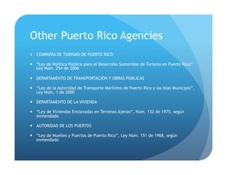 Other Puerto Rico Agencies
!  COMPAÑÍA DE TURISMO DE PUERTO RICO
!  “Ley de Política Pública para el Desarrollo Sostenible de Turismo en Puerto Rico”
Ley Núm. 254 de 2006
!  DEPARTAMENTO DE TRANSPORTACIÓN Y OBRAS PÚBLICAS
!  “Ley de la Autoridad de Transporte Marítimo de Puerto Rico y las Islas Municipio”,
Ley Núm. 1 de 2000
!  DEPARTAMENTO DE LA VIVIENDA
!  “Ley de Viviendas Enclavadas en Terrenos Ajenos”, Núm. 132 de 1975, según
enmendada
!  AUTORIDAD DE LOS PUERTOS
!  “Ley de Muelles y Puertos de Puerto Rico”, Ley Núm. 151 de 1968, según
enmendada
 