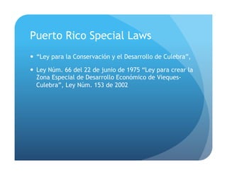 Puerto Rico Special Laws
!  “Ley para la Conservación y el Desarrollo de Culebra”,
!  Ley Núm. 66 del 22 de junio de 1975 “Ley para crear la
Zona Especial de Desarrollo Económico de Vieques-
Culebra”, Ley Núm. 153 de 2002
 