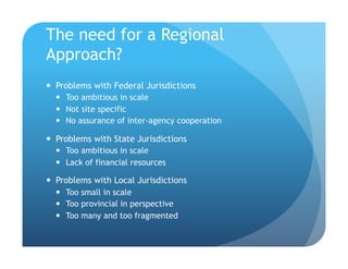 The need for a Regional
Approach?
!  Problems with Federal Jurisdictions
!  Too ambitious in scale
!  Not site specific
!  No assurance of inter-agency cooperation
!  Problems with State Jurisdictions
!  Too ambitious in scale
!  Lack of financial resources
!  Problems with Local Jurisdictions
!  Too small in scale
!  Too provincial in perspective
!  Too many and too fragmented
 