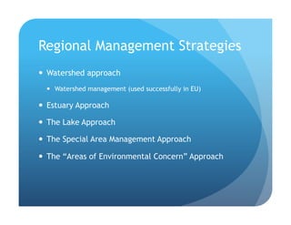 Regional Management Strategies
!  Watershed approach
!  Watershed management (used successfully in EU)
!  Estuary Approach
!  The Lake Approach
!  The Special Area Management Approach
!  The “Areas of Environmental Concern” Approach
 