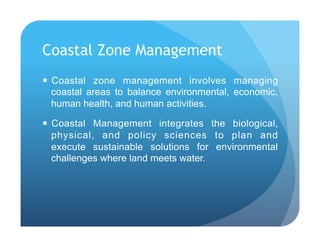 Coastal Zone Management
!  Coastal zone management involves managing
coastal areas to balance environmental, economic,
human health, and human activities.
!  Coastal Management integrates the biological,
physical, and policy sciences to plan and
execute sustainable solutions for environmental
challenges where land meets water.
 