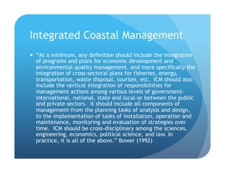 Integrated Coastal Management
!  “At a minimum, any definition should include the integration
of programs and plans for economic development and
environmental quality management, and more specifically the
integration of cross-sectoral plans for fisheries, energy,
transportation, waste disposal, tourism, etc. ICM should also
include the vertical integration of responsibilities for
management actions among various levels of government-
international, national, state and local-or between the public
and private sectors. It should include all components of
management-from the planning tasks of analysis and design,
to the implementation of tasks of installation, operation and
maintenance, monitoring and evaluation of strategies over
time. ICM should be cross-disciplinary among the sciences,
engineering, economics, political science, and law. In
practice, it is all of the above.” Bower (1992)
 
