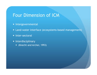 Four Dimension of ICM
!  Intergovernmental
!  Land-water interface (ecosystems-based management)
!  Inter-sectoral
!  Interdisciplinary
!  (Knecht and Archer, 1993)
 