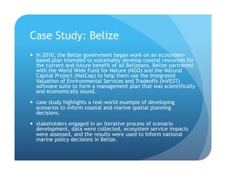 Case Study: Belize
!  In 2010, the Belize government began work on an ecosystem-
based plan intended to sustainably develop coastal resources for
the current and future benefit of all Belizeans. Belize partnered
with the World Wide Fund for Nature (NGO) and the Natural
Capital Project (NatCap) to help them use the Integrated
Valuation of Environmental Services and Tradeoffs (InVEST)
software suite to form a management plan that was scientifically
and economically sound.
!  case study highlights a real-world example of developing
scenarios to inform coastal and marine spatial planning
decisions.
!  stakeholders engaged in an iterative process of scenario
development, data were collected, ecosystem service impacts
were assessed, and the results were used to inform national
marine policy decisions in Belize.
 