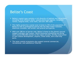 Belize’s Coast
!  Belize’s coastal zone contains a rich diversity of habitats and attractions,
including three offshore atolls, coastal plains and lagoons, mangrove
forests, seagrass beds, coral reefs, and over 300 cayes.
!  This highly productive coastal zone is home to 35% of the population of
Belize as well as endangered species like the West Indian manatee,
American crocodile, sea turtles, and several bird species.
!  With over 280 km of barrier reef, Belize is home to the planet's second
longest unbroken reef system. World-renowned snorkelling and diving
draw around 900,000 tourists to the region annually, driving construction
of new coastal development, airports, urban areas, and cruise ship
ports.
!  The same coastal ecosystems also support several commercial,
recreational, and subsistence fisheries.
 