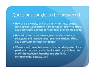 Questions sought to be answered
!  How are a diversity of human activities, e.g. coastal
development and marine transportation, likely to affect
key ecosystems and the services they provide for Belize?
!  How will alternative development and conservation
strategies and management recommendations affect
key ecosystem services for Belize?
!  Where should selected zones – or areas designated for a
particular purpose or use – be located or prohibited to
maximize economic benefits and also limit
environmental degradation?
 