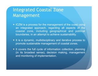 Integrated Coastal Zone
Management
!  ICZM is a process for the management of the coast using
an integrated approach, regarding all aspects of the
coastal zone, including geographical and political
boundaries, in an attempt to achieve sustainability.
!  It is a dynamic, multidisciplinary and iterative process to
promote sustainable management of coastal zones.
!  It covers the full cycle of information collection, planning
(in its broadest sense), decision making, management
and monitoring of implementation.
 