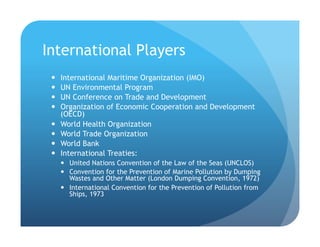 International Players
!  International Maritime Organization (IMO)
!  UN Environmental Program
!  UN Conference on Trade and Development
!  Organization of Economic Cooperation and Development
(OECD)
!  World Health Organization
!  World Trade Organization
!  World Bank
!  International Treaties:
!  United Nations Convention of the Law of the Seas (UNCLOS)
!  Convention for the Prevention of Marine Pollution by Dumping
Wastes and Other Matter (London Dumping Convention, 1972)
!  International Convention for the Prevention of Pollution from
Ships, 1973
 