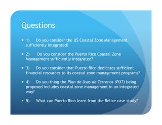 References
!  Clarke, C, M Canto, S Rosado. 2013. Belize Integrated Coastal Zone Management Plan. Coastal Zone Management Authority
and Institute, Belize City. http://www.coastalzonebelize.org/?page_id=681
!  Clarke, C, S Rosado, A Rosenthal, K Arkema, M Canto, I Gillett, G Verutes, and S Wood. 2012. Coastal Zone Planning in
Belize: a case study. Stanford, CA: Natural Capital Project.
!  Bower, B.T. 1992. Producing Information for Integrated Coastal Resource Management, cited in Klee 1999
!  French, P.W. 1997. Coastal and Estuaarine Management, London: Routledge.
!  Klee, G.A. 1999, The Coastal Environment (Prentice Hall, New Jersey)
!  Knecht, R. W., and Archer, J. 1993. “Integration” in the U.S. Coastal Zone Management Program, Ocean & Coastal
Management, Vol. 21, pp. 183-199.
!  Masselink, G., et al, 2011. Introduction to Coastal Processes & Geomorphology, 2nd Ed. London, England: Routledge.
!  McLeod, K., Leslie, H., Editors 2009 , Ecosystem-Based Management for the Oceans. Washington, DC: Island Press.
!  Williams, J. et al 1990. Coasts in Crisis. U.S. Geological Survey
 