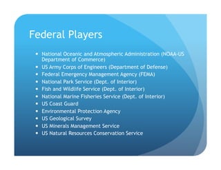 Federal Players
!  National Oceanic and Atmospheric Administration (NOAA-US
Department of Commerce)
!  US Army Corps of Engineers (Department of Defense)
!  Federal Emergency Management Agency (FEMA)
!  National Park Service (Dept. of Interior)
!  Fish and Wildlife Service (Dept. of Interior)
!  National Marine Fisheries Service (Dept. of Interior)
!  US Coast Guard
!  Environmental Protection Agency
!  US Geological Survey
!  US Minerals Management Service
!  US Natural Resources Conservation Service
 