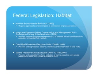 Federal Legislation: Habitat
!  National Environmental Policy Act (1969)
!  Requires agencies to consider impacts to environment for proposed actions
!  Magnuson-Stevens Fishery Conservation and Management Act –
Sustainable Fishery Act Amendments (1996)
!  Provides for the sustainable management of U.S. fisheries and the conservation and
protection of Essential Fish Habitats.
!  Coral Reef Protection Executive Order 13089 (1998)
!  Provides for the protection, research, monitoring and conservation of coral reefs
!  Marine Protected Areas Executive Order 13158 (2000):
!  Provides for the establishment and protection of marine areas that have special
preservation needs: about 5,000 worldwide in 2010
 
