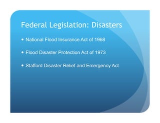 Federal Legislation: Disasters
!  National Flood Insurance Act of 1968
!  Flood Disaster Protection Act of 1973
!  Stafford Disaster Relief and Emergency Act
 