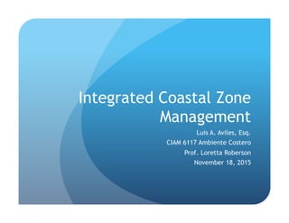 Integrated Coastal Zone
Management
Luis A. Aviles, Esq.
CIAM 6117 Ambiente Costero
Prof. Loretta Roberson
November 18, 2015
 