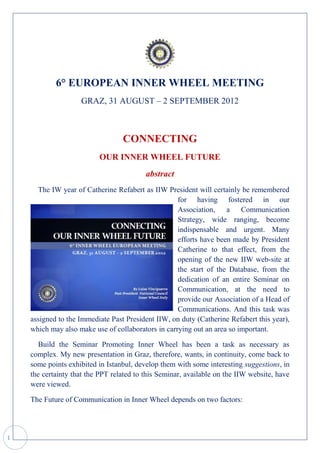 6° EUROPEAN INNER WHEEL MEETING
                    GRAZ, 31 AUGUST – 2 SEPTEMBER 2012



                                  CONNECTING
                          OUR INNER WHEEL FUTURE
                                          abstract
      The IW year of Catherine Refabert as IIW President will certainly be remembered
                                                    for having fostered in our
                                                    Association, a Communication
                                                    Strategy, wide ranging, become
                                                    indispensable and urgent. Many
                                                    efforts have been made by President
                                                    Catherine to that effect, from the
                                                    opening of the new IIW web-site at
                                                    the start of the Database, from the
                                                    dedication of an entire Seminar on
                                                    Communication, at the need to
                                                    provide our Association of a Head of
                                                    Communications. And this task was
    assigned to the Immediate Past President IIW, on duty (Catherine Refabert this year),
    which may also make use of collaborators in carrying out an area so important.

       Build the Seminar Promoting Inner Wheel has been a task as necessary as
    complex. My new presentation in Graz, therefore, wants, in continuity, come back to
    some points exhibited in Istanbul, develop them with some interesting suggestions, in
    the certainty that the PPT related to this Seminar, available on the IIW website, have
    were viewed.

    The Future of Communication in Inner Wheel depends on two factors:



1
 
