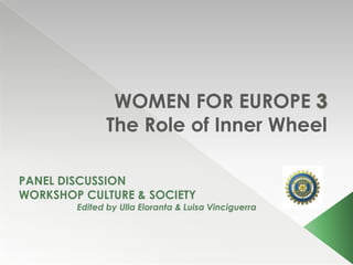 WOMEN FOR EUROPE
              The Role of Inner Wheel

PANEL DISCUSSION
WORKSHOP CULTURE & SOCIETY
        Edited by Ulla Eloranta & Luisa Vinciguerra
 