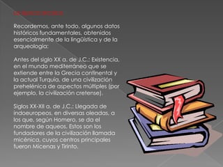 La época arcaicaRecordemos, ante todo, algunos datos históricos fundamentales, obtenidos esencialmente de la lingüística y de la arqueología:Antes del siglo XX a. de J.C.: Existencia, en el mundo mediterráneo que se extiende entre la Grecia continental y la actual Turquía, de una civilización prehelénica de aspectos múltiples (por ejemplo, la civilización cretense).Siglos XX-XII a. de J.C.: Llegada de indoeuropeos, en diversas oleadas, a los que, según Homero, se da el nombre de aqueos. Estos son los fundadores de la civilización llamada micénica, cuyos centros principales fueron Micenas y Tirinto.
