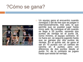 ?Cómo se gana?
 Un equipo gana el encuentro cuando
consigue 2 set de tres que se juegan ò
internacionalmente, tres sets, lo que
permite que se puedan jugar hasta
cinco sets. Se consigue el set cuando
se llega a 25 puntos, sacando dos
puntos de ventaja en el punto 24,
como mínimo, al equipo contrario. Si
no fuera así, se seguiría jugando hasta
que se ganase por dos puntos de
ventaja. En el quinto set, se gana el
set en 15 puntos con un cambio de
cancha en 8 puntos; pero con
diferencia de dos puntos desde el
punto 14, de lo contrario se jugara
hasta que exista tal ventaja.
 