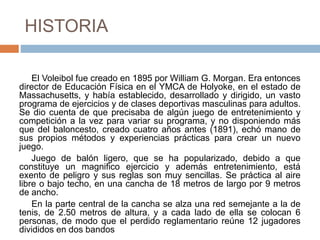 HISTORIA
El Voleibol fue creado en 1895 por William G. Morgan. Era entonces
director de Educación Física en el YMCA de Holyoke, en el estado de
Massachusetts, y había establecido, desarrollado y dirigido, un vasto
programa de ejercicios y de clases deportivas masculinas para adultos.
Se dio cuenta de que precisaba de algún juego de entretenimiento y
competición a la vez para variar su programa, y no disponiendo más
que del baloncesto, creado cuatro años antes (1891), echó mano de
sus propios métodos y experiencias prácticas para crear un nuevo
juego.
Juego de balón ligero, que se ha popularizado, debido a que
constituye un magnifico ejercicio y además entretenimiento, está
exento de peligro y sus reglas son muy sencillas. Se práctica al aire
libre o bajo techo, en una cancha de 18 metros de largo por 9 metros
de ancho.
En la parte central de la cancha se alza una red semejante a la de
tenis, de 2.50 metros de altura, y a cada lado de ella se colocan 6
personas, de modo que el perdido reglamentario reúne 12 jugadores
divididos en dos bandos
 