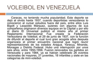 VOLEIBOL EN VENEZUELA
Caracas, no teniendo mucha popularidad. Este deporte se
dejó al olvido hasta 1937, cuando deportistas venezolanos lo
conocieron al cursar estudios fuera del país, entre ellos Luis
Bigott y Leopoldo Márquez, quienes con algunos de sus
compañeros originaron diversos equipos en la Capital y por ello
el diario El Universal publicó el mismo año el primer
Reglamento Internacional Fue creada la Federación
Venezolana de Voleibol, el 29 de junio de 1937, con la función
de difundir el deporte el cual tuvo gran acogida años después
organizara el primer encuentro nacional que logró reunir
representaciones de los estados Aragua, Yaracuy, Miranda,
Monagas y Distrito Federal. Hubo una interrupción por unos
seis años, entre 1950-1956. Fueron renovados los partidos en
Venezuela y para 1984, ya se habían celebrado 26 eventos
nacionales de mayores, 21 juveniles, 18 infantiles y siete en las
categorías de mini-voleibol.
 