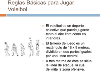Reglas Básicas para Jugar
Voleibol
 El voleibol es un deporte
colectivo que puede jugarse
tanto al aire libre como en
interiores.
 El terreno de juego es un
rectángulo de 18 x 9 metros,
dividido en dos partes iguales
por una línea central.
 A tres metros de ésta se sitúa
la línea de ataque, la cual
delimita la zona ofensiva.
 