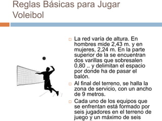 Reglas Básicas para Jugar
Voleibol
 La red varía de altura. En
hombres mide 2,43 m. y en
mujeres, 2,24 m. En la parte
superior de la se encuentran
dos varillas que sobresalen
0,80 .. y delimitan el espacio
por donde ha de pasar el
balón.
 Al final del terreno, se halla la
zona de servicio, con un ancho
de 9 metros.
 Cada uno de los equipos que
se enfrentan está formado por
seis jugadores en el terreno de
juego y un máximo de seis
 