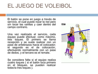 EL JUEGO DE VOLEIBOL
El balón se pone en juego a través de
servicio, el cual puede rozar la red pero
sín tocar las varillas y caer dentro del
campo contrario.
Una vez realizado el servicio, cada
equipo puede efectuar, como máximo,
tres toques. El primero se llama
recepción y se suele realizar con un
pase de antebrazos hacia el colocador;
el segundo es el de colocación,
efectuando normalmente con un pase
de dedos, y el tercero es el remate.
Se considera falta si el equipo realiza
cuatro toques ( si el balón toca primero
en el bloqueo, se pueden realizar
todavía tres toques ).
 