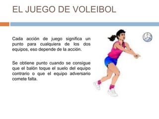 EL JUEGO DE VOLEIBOL
Cada acción de juego significa un
punto para cualquiera de los dos
equipos, eso depende de la acción.
Se obtiene punto cuando se consigue
que el balón toque el suelo del equipo
contrario o que el equipo adversario
comete falta.
 