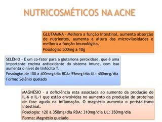 SELÊNIO - É um co-fator para a glutariona peroxidase, que é uma
importante enzima antioxidante do sistema imune, com isso
aumenta o nível de linfócito T.
Posologia: de 100 a 400mcg/dia RDA: 55mcg/dia UL: 400mcg/dia
Forma: Selênio quelado
GLUTAMINA – Melhora a função intestinal, aumenta absorção
de nutrientes, aumenta a altura das microvilosidades e
melhora a função imunológica.
Posologia: 500mg a 10g
MAGNÉSIO – a deficiência esta associada ao aumento da produção de
IL-6 e IL-1 que estão envolvidas no aumento da produção de proteínas
de fase aguda na inflamação. O magnésio aumenta o peristaltismo
intestinal.
Posologia: 120 a 350mg/dia RDA: 310mg/dia UL: 350mg/dia
Forma: Magnésio quelado
NUTRICOSMÉTICOS NA ACNE
 