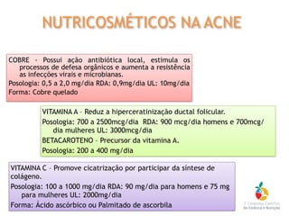 COBRE - Possui ação antibiótica local, estimula os
processos de defesa orgânicos e aumenta a resistência
as infecções virais e microbianas.
Posologia: 0,5 a 2,0 mg/dia RDA: 0,9mg/dia UL: 10mg/dia
Forma: Cobre quelado
VITAMINA A – Reduz a hiperceratinização ductal folicular.
Posologia: 700 a 2500mcg/dia RDA: 900 mcg/dia homens e 700mcg/
dia mulheres UL: 3000mcg/dia
BETACAROTENO – Precursor da vitamina A.
Posologia: 200 a 400 mg/dia
VITAMINA C – Promove cicatrização por participar da síntese de
colágeno.
Posologia: 100 a 1000 mg/dia RDA: 90 mg/dia para homens e 75 mg
para mulheres UL: 2000mg/dia
Forma: Ácido ascórbico ou Palmitado de ascorbila
NUTRICOSMÉTICOS NA ACNE
 