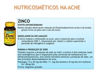 ZINCO
EFEITO ANTIMICROBIANO
Muitos estudos observaram redução do Propionobacterium acnes e de ácidos
graxos livres na pele com o uso do zinco.
MODULADOR DA INFLAMAÇÃO
O zinco modula a inflamação na acne, pois é essencial para a enzima
antioxidante SOD-1, responsável por reduzir o radical superóxido a
peróxido de hidrogênio e oxigênio.
DIMINUI A PRODUÇÃO DE SEBO
Também suprime a produção de sebo ao inibir a enzima 5-alfa-redutase (ação
anti-androgênica) que é responsável pela conversão de testosterona em
dihidroxitestosterona, este último hormônio estimula a produção de sebo, um
dos principais desencadeadores da acne.
Posologia: 15 a 30 mg/dia RDA: 11 mg/dia homens e 8 mg/dia em mulheres
UL: 40mg/dia
Forma: Magnésio quelado
NUTRICOSMÉTICOS NA ACNE
 