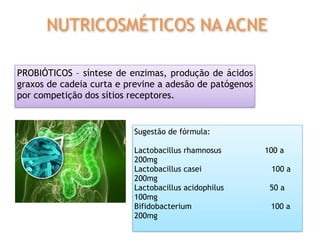 PROBIÓTICOS – síntese de enzimas, produção de ácidos
graxos de cadeia curta e previne a adesão de patógenos
por competição dos sítios receptores.
Sugestão de fórmula:
Lactobacillus rhamnosus 100 a
200mg
Lactobacillus casei 100 a
200mg
Lactobacillus acidophilus 50 a
100mg
Bifidobacterium 100 a
200mg
NUTRICOSMÉTICOS NA ACNE
 